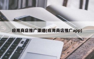 應(yīng)用商店推廣渠道(應(yīng)用商店推廣app)