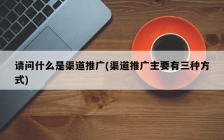 請(qǐng)問(wèn)什么是渠道推廣(渠道推廣主要有三種方式)