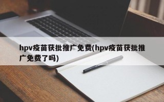 hpv疫苗獲批推廣免費(hpv疫苗獲批推廣免費了嗎)