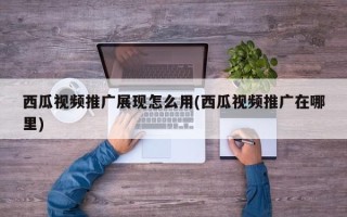 西瓜視頻推廣展現(xiàn)怎么用(西瓜視頻推廣在哪里)