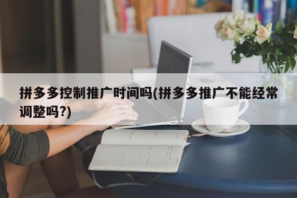 拼多多控制推廣時間嗎(拼多多推廣不能經(jīng)常調(diào)整嗎?)