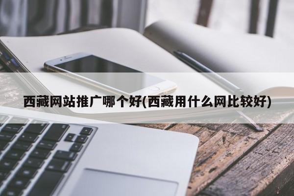 西藏網(wǎng)站推廣哪個好(西藏用什么網(wǎng)比較好)