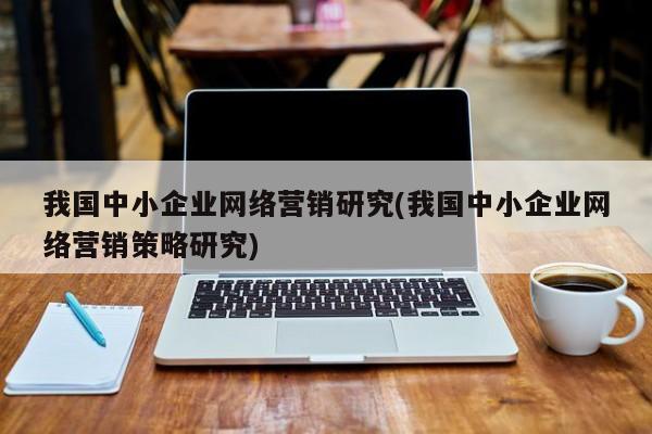 我國中小企業(yè)網(wǎng)絡(luò)營銷研究(我國中小企業(yè)網(wǎng)絡(luò)營銷策略研究)