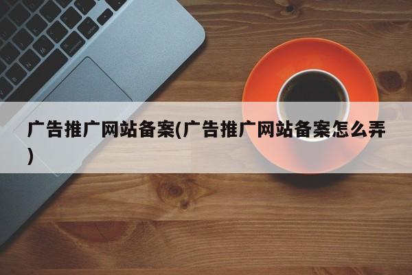 廣告推廣網(wǎng)站備案(廣告推廣網(wǎng)站備案怎么弄)