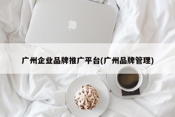 廣州企業(yè)品牌推廣平臺(tái)(廣州品牌管理)