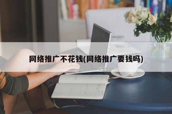 網(wǎng)絡推廣不花錢(網(wǎng)絡推廣要錢嗎)