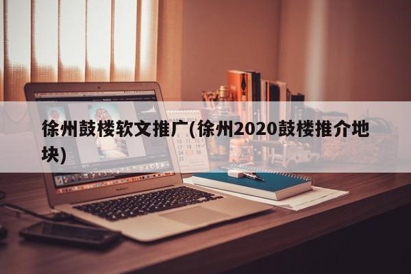 徐州鼓樓軟文推廣(徐州2020鼓樓推介地塊)