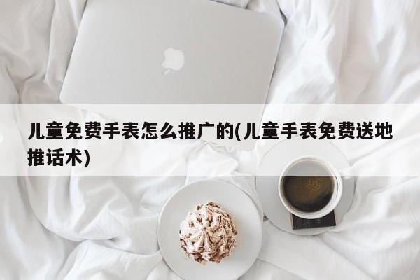 兒童免費手表怎么推廣的(兒童手表免費送地推話術(shù))