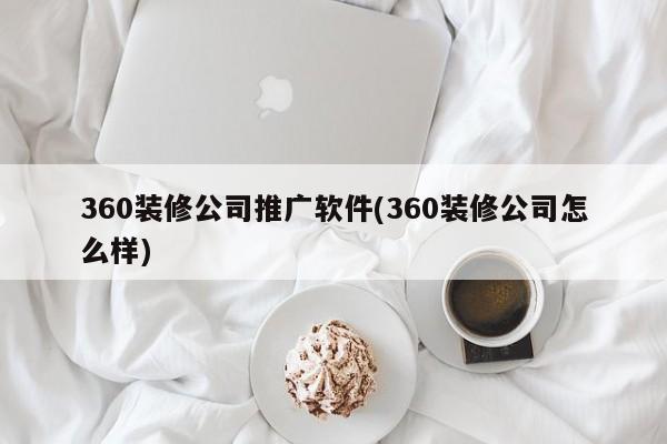 360裝修公司推廣軟件(360裝修公司怎么樣)