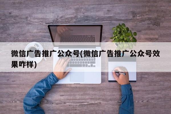 微信廣告推廣公眾號(hào)(微信廣告推廣公眾號(hào)效果咋樣)