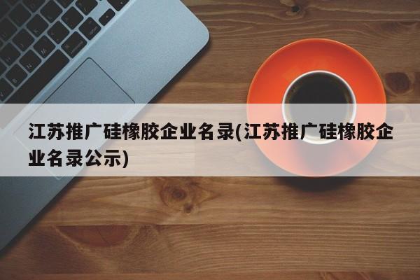 江蘇推廣硅橡膠企業(yè)名錄(江蘇推廣硅橡膠企業(yè)名錄公示)