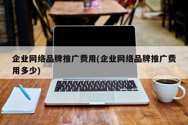 企業(yè)網(wǎng)絡品牌推廣費用(企業(yè)網(wǎng)絡品牌推廣費用多少)