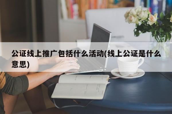 公證線上推廣包括什么活動(dòng)(線上公證是什么意思)