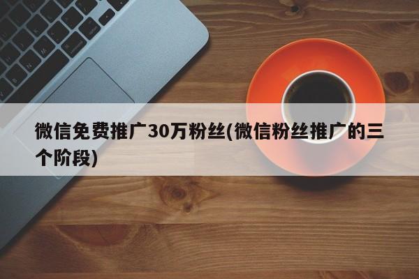 微信免費(fèi)推廣30萬粉絲(微信粉絲推廣的三個(gè)階段)