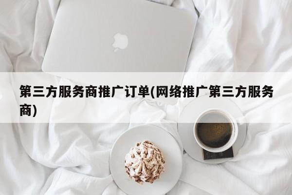 第三方服務商推廣訂單(網(wǎng)絡推廣第三方服務商)