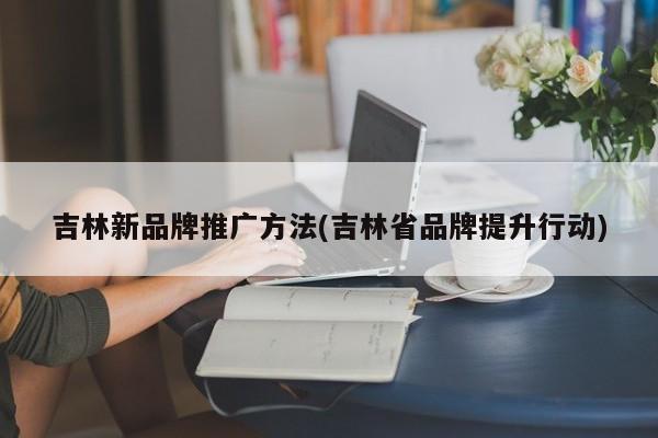 吉林新品牌推廣方法(吉林省品牌提升行動(dòng))