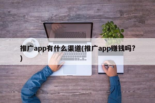 推廣app有什么渠道(推廣app賺錢嗎?)