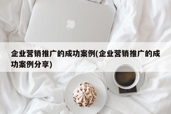 企業(yè)營銷推廣的成功案例(企業(yè)營銷推廣的成功案例分享)