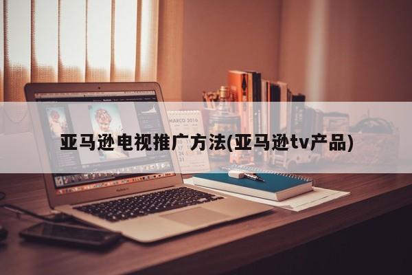 亞馬遜電視推廣方法(亞馬遜tv產(chǎn)品)