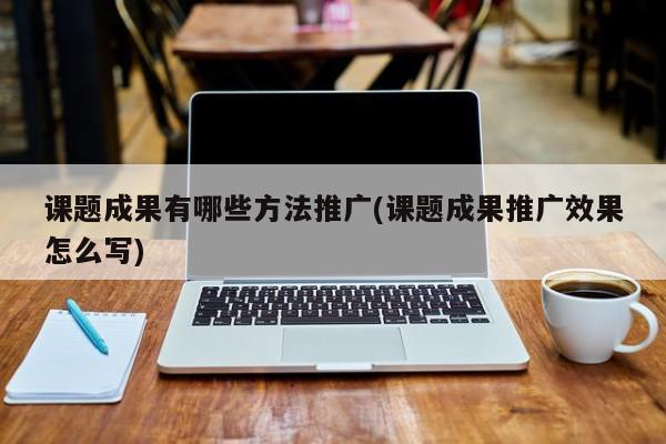 課題成果有哪些方法推廣(課題成果推廣效果怎么寫)