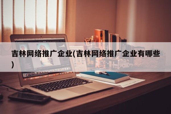 吉林網(wǎng)絡推廣企業(yè)(吉林網(wǎng)絡推廣企業(yè)有哪些)