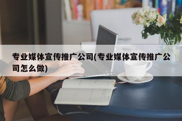 專業(yè)媒體宣傳推廣公司(專業(yè)媒體宣傳推廣公司怎么做)