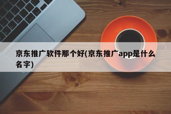 京東推廣軟件那個(gè)好(京東推廣app是什么名字)