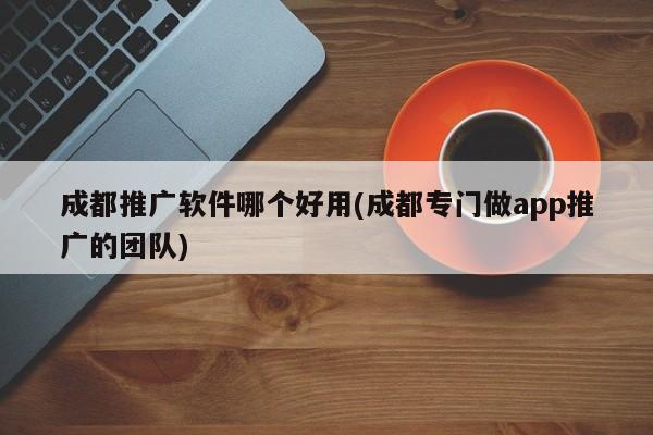 成都推廣軟件哪個(gè)好用(成都專門做app推廣的團(tuán)隊(duì))