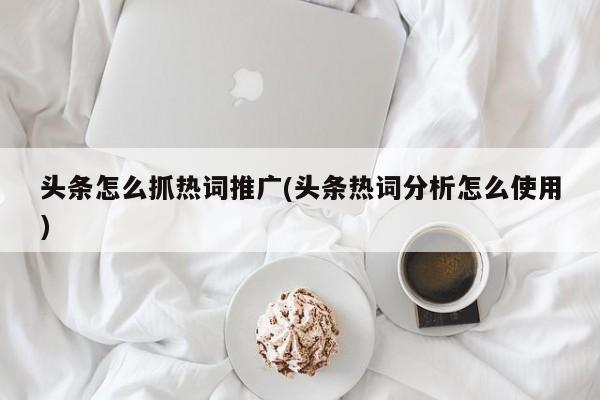 頭條怎么抓熱詞推廣(頭條熱詞分析怎么使用)